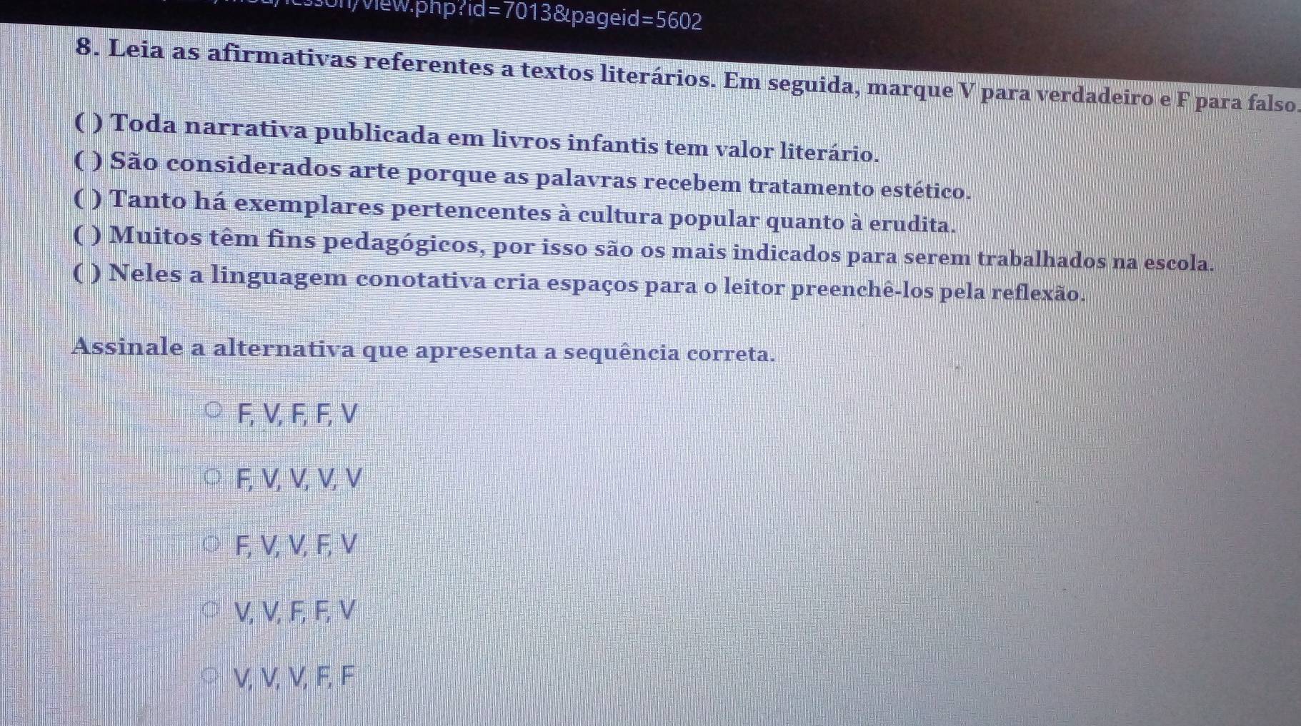 on/view.php?1d =70 13&pageid =560 2
8. Leia as afirmativas referentes a textos literários. Em seguida, marque V para verdadeiro e F para falso
( ) Toda narrativa publicada em livros infantis tem valor literário.
( ) São considerados arte porque as palavras recebem tratamento estético.
( ) Tanto há exemplares pertencentes à cultura popular quanto à erudita.
( ) Muitos têm fins pedagógicos, por isso são os mais indicados para serem trabalhados na escola.
( ) Neles a linguagem conotativa cria espaços para o leitor preenchê-los pela reflexão.
Assinale a alternativa que apresenta a sequência correta.
F, V, F, F, V
F, V, V, V, V
F, V, V, F, V
V, V, . F, F, V
V, V, V, F, F