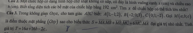 Cầu 2. Một chiếc hộp có dạng hình hộp chữ nhật không có năp, có đáy là hình vuông cạnh x (cm) và chiều cao
h (cm). Biết tổng diện tích các bề mặt của chiếc hộp bằng 192cm^2. Tìm x đề chiếc hộp có thể tích lớn nhất? 
Câu 3. Trong không gian Oxyz, cho tam giác ABC biết: A(1;-1;2), B(-2;0;3), C(0;1;-2). Gọi M(a;b;c)
là điểm thuộc mặt phẳng (Oxy) sao cho biểu thức S=vector MA.vector MB+vector MB.vector MC+6vector MC.vector MA đạt giá trị nhỏ nhất. Tính 
giá trị T=16a+16b-2c.