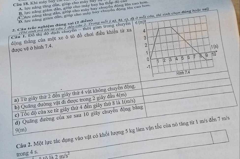 Khi máy bay cái
A. lực nâng tăng dần, giúp cho máy bảy II
B. lực nâng giảm dẫn, giúp cho máy bay hạ thấp độ cao
Ch lực nâng tăng dần, giúp cho máy bay chuyển động lên cao hơn.
D. lực nâng giảm dần, giúp cho máy bay chuyển động lên cao hơn.
(Thi sinh trà lời từ câu 1 đến câu 2. Trong mỗi ý a), b), c), d)inh chọn đúng hoặc sai)
2. Cầu trắc nghiệm đúng sai (2 điểm)
Câu 1. Đồ thị độ dịch chuyển - thời gian trong chuyển 
động thẳng của một xe ô tô đồ chơi điều khiển từ xa
được vẽ ở hình 7.4.
a) Từ giây thứ 2 đến giây thứ 4 vật không chuyển động.
b) Quãng đường vật đi được trong 2 giây đầu 4(m)
c) Tốc độ của xe từ giây thứ 4 đến giây thứ 8 là 1(m/s)
d) Quãng dường của xe sau 10 giây chuyển động băng
9(m)
Câu 2. Một lực tác dụng vào vật có khối lượng 5 kg làm vận tốc của nó tăng từ 1 m/s đến 7 m/s
trong 4 s.
wedge la2m/s^2