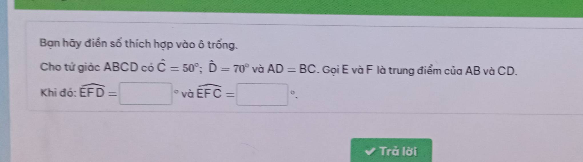 Bạn hãy điền số thích hợp vào ô trống. 
Cho tứ giác ABCD có hat C=50°; hat D=70° và AD=BC. Gọi E và F là trung điểm của AB và CD. 
Khi đó: widehat EFD=□° và widehat EFC=□°. 
Trả lời