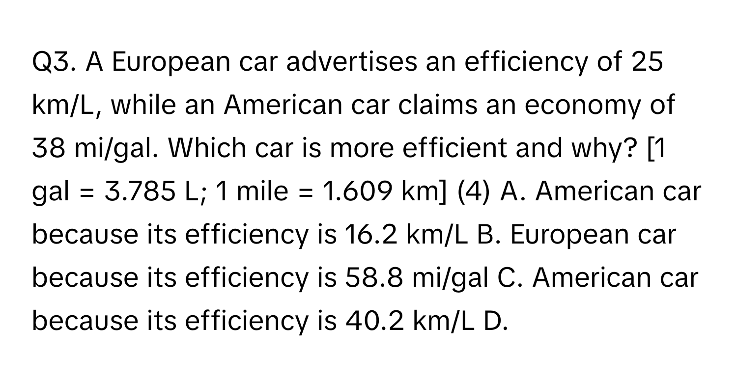 A European car advertises an efficiency of 25 km/L, while an American car claims an economy of 38 mi/gal. Which car is more efficient and why? [1 gal = 3.785 L; 1 mile = 1.609 km] (4) A. American car because its efficiency is 16.2 km/L B. European car because its efficiency is 58.8 mi/gal C. American car because its efficiency is 40.2 km/L D.