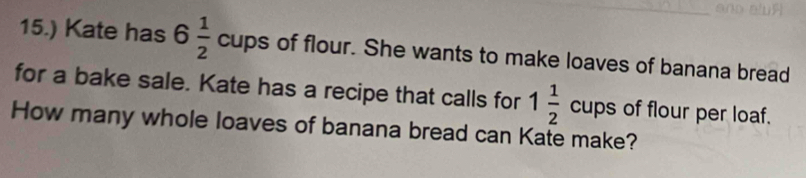 15.) Kate has 6 1/2  cups of flour. She wants to make loaves of banana bread 
for a bake sale. Kate has a recipe that calls for 1 1/2  cups of flour per loaf. 
How many whole loaves of banana bread can Kate make?