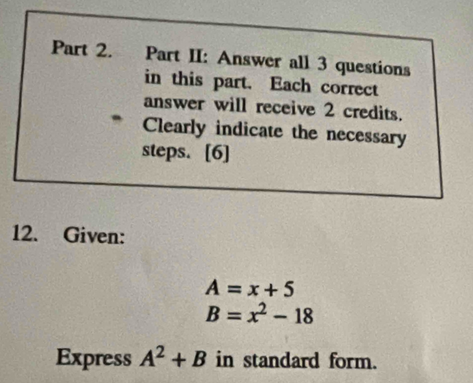 Part II: Answer all 3 questions 
in this part. Each correct 
answer will receive 2 credits. 
Clearly indicate the necessary 
steps. [6] 
12. Given:
A=x+5
B=x^2-18
Express A^2+B in standard form.