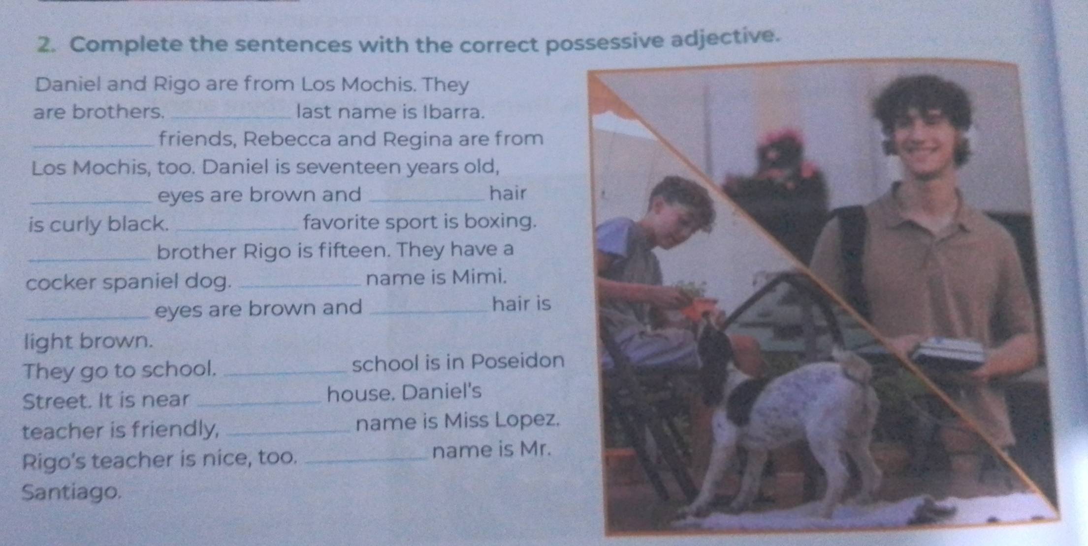 Complete the sentences with the correct possessive adjective. 
Daniel and Rigo are from Los Mochis. They 
are brothers._ last name is Ibarra. 
_friends, Rebecca and Regina are from 
Los Mochis, too. Daniel is seventeen years old, 
_eyes are brown and _hair 
is curly black. _favorite sport is boxing. 
_brother Rigo is fifteen. They have a 
cocker spaniel dog._ name is Mimi. 
_eyes are brown and _hair is 
light brown. 
They go to school. _school is in Poseidon 
Street. It is near _house. Daniel's 
teacher is friendly, _name is Miss Lopez. 
Rigo's teacher is nice, too. _name is Mr. 
Santiago.