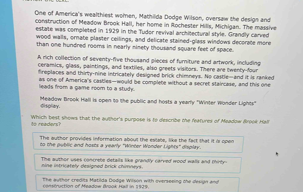 One of America's wealthiest women, Mathilda Dodge Wilson, oversaw the design and
construction of Meadow Brook Hall, her home in Rochester Hills, Michigan. The massive
estate was completed in 1929 in the Tudor revival architectural style. Grandly carved
wood walls, ornate plaster ceilings, and delicate stained-glass windows decorate more
than one hundred rooms in nearly ninety thousand square feet of space.
A rich collection of seventy-five thousand pieces of furniture and artwork, including
ceramics, glass, paintings, and textiles, also greets visitors. There are twenty-four
fireplaces and thirty-nine intricately designed brick chimneys. No castle—and it is ranked
as one of America's castles—would be complete without a secret staircase, and this one
leads from a game room to a study.
Meadow Brook Hall is open to the public and hosts a yearly "Winter Wonder Lights"
display.
Which best shows that the author's purpose is to describe the features of Meadow Brook Hall
to readers?
The author provides information about the estate, like the fact that it is open
to the public and hosts a yearly "Winter Wonder Lights" display.
The author uses concrete details like grandly carved wood walls and thirty-
nine intricately designed brick chimneys.
The author credits Matilda Dodge Wilson with overseeing the design and
construction of Meadow Brook Hall in 1929.