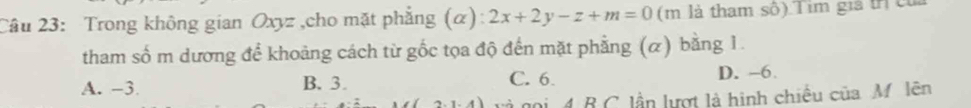 Trong không gian Oxyz ,cho mặt phẳng (α): 2x+2y-z+m=0 (m là tham số) Tim giả trị củ
tham số m dương để khoảng cách từ gốc tọa độ đến mặt phẳng (α) bằng 1.
A. -3 B. 3. C. 6. D. -6
2-1-4 cà gọi 4 B C lần lượt là hình chiếu của M. lên