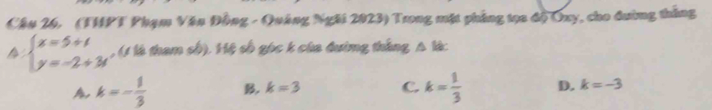 Cậu 26. (THPT Phạm Văn Đồng - Quảng Ngài 2023) Trong mặt phẳng tọa độ Oxy, cho đường thắng
beginarrayl x=5+t y=-2+3tendarray. , (1 là tham số). Hệ số gọc k của đường thắng A l
A k=- 1/3 
B. k=3 C. k= 1/3  D. k=-3