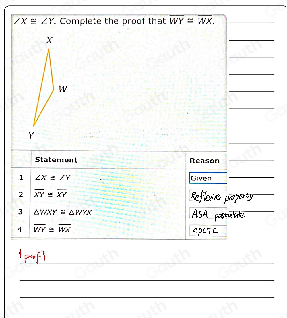 ∠ X≌ ∠ Y. Complete the proof that overline WY≌ overline WX. _ 
 
 
 
 
 
 
 
Statement Reason_ 
1 ∠ X≌ ∠ Y Given_ 
2 overline XY≌ overline XY
3 △ WXY≌ △ WYX
4 overline WY≌ overline WX