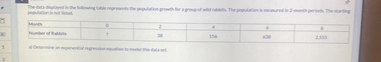 The data displayed in the following table represents the population growth for a group of wild rabbits. The population is measured in 2-month periods. The starting 
population is not listed. 
5 
1 a) Determine an exponential regression equation to model this data set. 
2