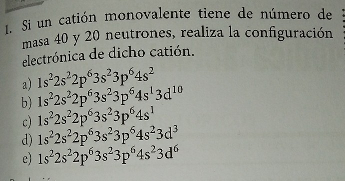 Si un catión monovalente tiene de número de
masa 40 y 20 neutrones, realiza la configuración
electrónica de dicho catión.
a) 1s^22s^22p^63s^23p^64s^2
b) 1s^22s^22p^63s^23p^64s^13d^(10)
c) 1s^22s^22p^63s^23p^64s^1
d) 1s^22s^22p^63s^23p^64s^23d^3
e) 1s^22s^22p^63s^23p^64s^23d^6