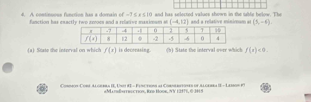 A continuous function has a domain of -7≤ x≤ 10 and has selected values shown in the table below. The
function has exactly two zeroes and a relative maximum at (-4,12) and a relative minimum at (5,-6),
(a) State the interval on which f(x) is decreasing. (b) State the interval over which f(x)<0.
Common Core Algebra II, Unit #2 - Functions as Cornerstones of Algebra II - Lesson #7
eMathInstruction, Red Hook, NY 12571, © 2015