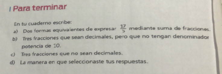 Para terminar 
En tu cuaderno escribe: 
a) Dos formas equivalentes de expresar  17/5  mediante suma de fracciones. 
b) Tres fracciones que sean decimales, pero que no tengan denominador 
potencia de 10. 
c) Tres fracciones que no sean decimales. 
d) La manera en que selecconaste tus respuestas.