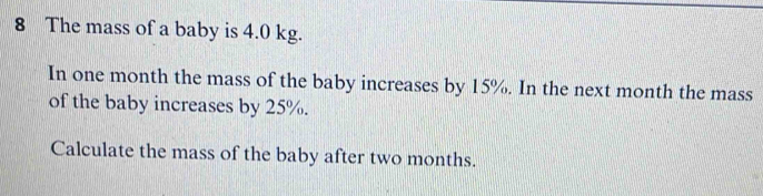 The mass of a baby is 4.0 kg. 
In one month the mass of the baby increases by 15%. In the next month the mass 
of the baby increases by 25%. 
Calculate the mass of the baby after two months.