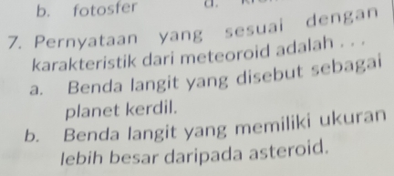 b. fotosfer
7. Pernyataan yang sesuai dengan
karakteristik dari meteoroid adalah . . .
a. Benda langit yang disebut sebagai
planet kerdil.
b. Benda langit yang memiliki ukuran
lebih besar daripada asteroid.