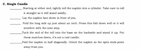 Single Candle 
_Starting at either end, tightly roll the napkin into a cylinder. Take care to roll 
it straight so it will stand solidly. 
_Lay the napkin face down in front of you. 
_Fold the long side up just about an inch. Press this fold down well or it will 
interfere with the next step. 
_Tuck the end of the roll into the base on the backside and stand it up. Put 
those matches down, it's not a real candle. 
_Fold the napkin in half diagonally. Orient the napkin so the open ends point 
away from you.