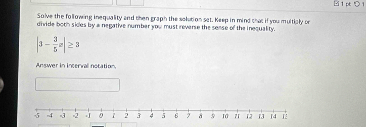 □ 1 pt つ 1 
Solve the following inequality and then graph the solution set. Keep in mind that if you multiply or 
divide both sides by a negative number you must reverse the sense of the inequality.
|3- 3/5 x|≥ 3
Answer in interval notation.