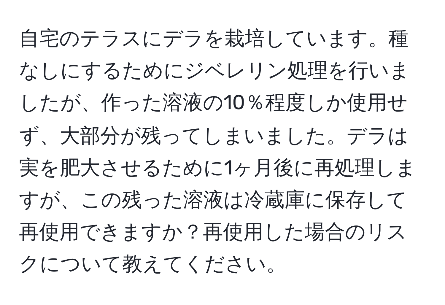 自宅のテラスにデラを栽培しています。種なしにするためにジベレリン処理を行いましたが、作った溶液の10％程度しか使用せず、大部分が残ってしまいました。デラは実を肥大させるために1ヶ月後に再処理しますが、この残った溶液は冷蔵庫に保存して再使用できますか？再使用した場合のリスクについて教えてください。