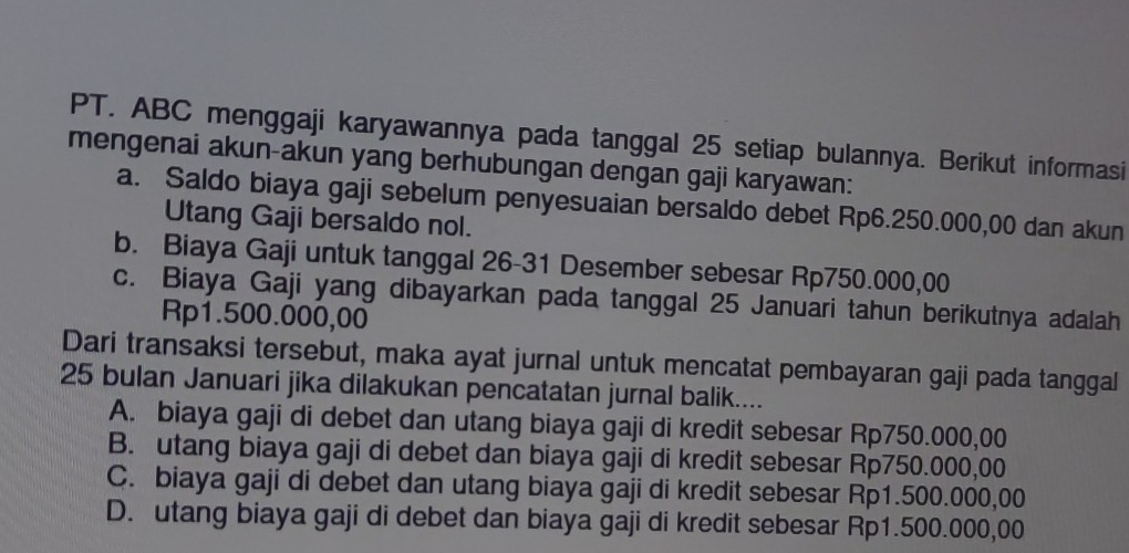 PT. ABC menggaji karyawannya pada tanggal 25 setiap bulannya. Berikut informasi
mengenai akun-akun yang berhubungan dengan gaji karyawan:
a. Saldo biaya gaji sebelum penyesuaian bersaldo debet Rp6.250.000,00 dan akun
Utang Gaji bersaldo nol.
b. Biaya Gaji untuk tanggal 26-31 Desember sebesar Rp750.000,00
c. Biaya Gaji yang dibayarkan pada tanggal 25 Januari tahun berikutnya adalah
Rp1.500.000,00
Dari transaksi tersebut, maka ayat jurnal untuk mencatat pembayaran gaji pada tanggal
25 bulan Januari jika dilakukan pencatatan jurnal balik....
A. biaya gaji di debet dan utang biaya gaji di kredit sebesar Rp750.000,00
B. utang biaya gaji di debet dan biaya gaji di kredit sebesar Rp750.000,00
C. biaya gaji di debet dan utang biaya gaji di kredit sebesar Rp1.500.000,00
D. utang biaya gaji di debet dan biaya gaji di kredit sebesar Rp1.500.000,00