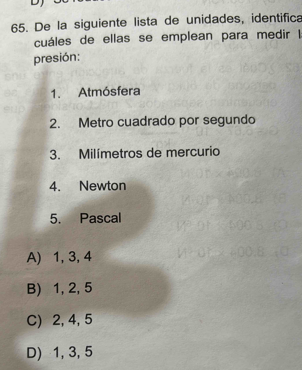 De la siguiente lista de unidades, identifica
cuáles de ellas se emplean para medir I
presión:
1. Atmósfera
2. Metro cuadrado por segundo
3. Milímetros de mercurio
4. Newton
5. Pascal
A) 1, 3, 4
B) 1, 2, 5
C) 2, 4, 5
D) 1, 3, 5