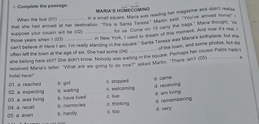 Complete the passage:
MARIA'S HOMECOMING
When the bus (01) in a small square, Maria was reading her magazine and didn't realize
that she had arrived at her destination. "This is Santa Teresa," Martin said. "You've arrived home!" 
suppose your cousin will be (02) for us. Come on. I'll carry the bags," Maria thought, "Al
those years when I (03) __in New York, I used to dream of this moment. And now it's real, I
can't believe it! Here I am, I'm really standing in the square." Santa Teresa was Maria's birthplace, but she
often left the town at the age of six. She had some (04) of the town, and some photos, but did
she belong here still? She didn't know. Nobody was waiting in the square. Perhaps her cousin Pablo hadn't
received Maria's letter. "What are we going to do now?" asked Martin. 'There isn't (05) a
hotel here!"
01. a. reached b. got c. stopped d. came
02. a. expecting b. waiting c. welcoming d. receiving
03. a. was living b. have lived c. live d. am living
04. a. recall b. memories c. thinking d. remembering
05. a. even b. hardly c. too d. very