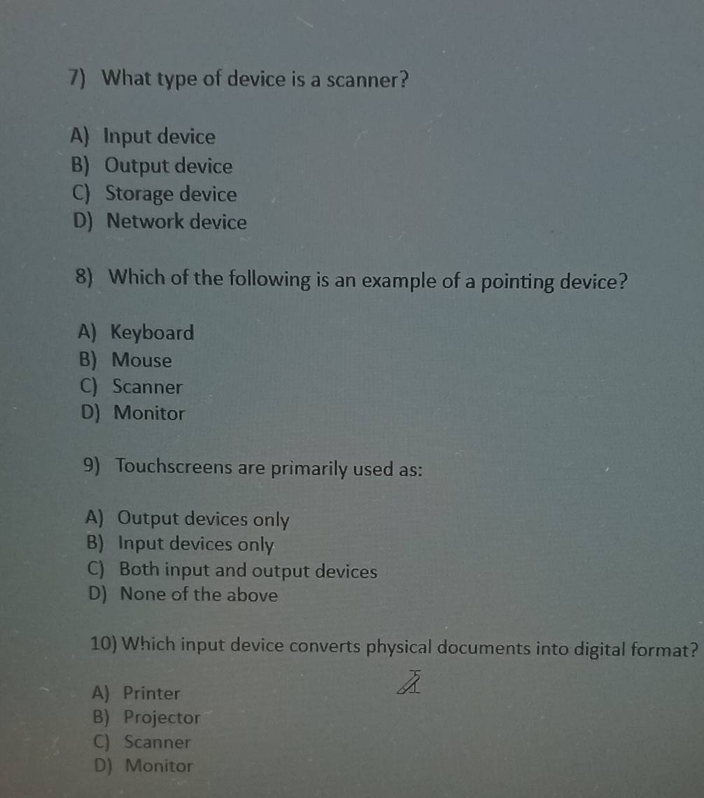 What type of device is a scanner?
A) Input device
B) Output device
C) Storage device
D) Network device
8) Which of the following is an example of a pointing device?
A) Keyboard
B) Mouse
C) Scanner
D) Monitor
9) Touchscreens are primarily used as:
A) Output devices only
B) Input devices only
C) Both input and output devices
D) None of the above
10) Which input device converts physical documents into digital format?
A) Printer
B) Projector
C) Scanner
D) Monitor