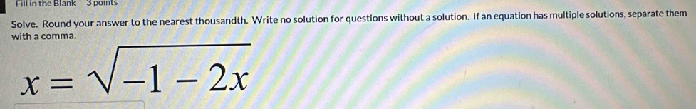 Fill in the Blank 3 points 
Solve. Round your answer to the nearest thousandth. Write no solution for questions without a solution. If an equation has multiple solutions, separate them 
with a comma.
x=sqrt(-1-2x)