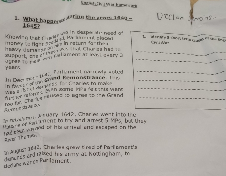 English Civil War homework 
1. What happened uring the years 1640 - 
1645? 
Knowing that Charles was in desperate need of 
money to fight Scolland, Parliament placed 
1. Identify 3 short term causes of the Engt 
heavy demands on him in return for their 
Civil War 
support, one e tese was that Charles had to_ 
agree to ther with Parliament at least every 3 _ 
years. 
In December 1641, Parliament narrowly voted 
_ 
in favour of the Grand Remonstrance. This_ 
was a list of demands for Charles to make_ 
further reforms. Even some MPs felt this went 
Remonstrance. too far. Charies refused to agree to the Grand_ 
In retaliation, January 1642, Charles went into the 
Houses of Parliament to try and arrest 5 MPs, but they 
had been warned of his arrival and escaped on the 
River Thames, 
In August 1642, Charles grew tired of Parliament's 
demands and raised his army at Nottingham, to 
declare war on Parliament.