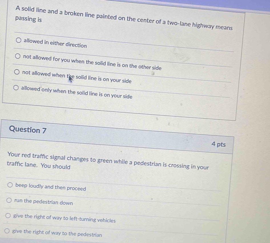 A solid line and a broken line painted on the center of a two-lane highway means
passing is
allowed in either direction
not allowed for you when the solid line is on the other side
not allowed when the solid line is on your side
allowed only when the solid line is on your side
Question 7
4 pts
Your red traffic signal changes to green while a pedestrian is crossing in your
traffic lane. You should
beep loudly and then proceed
run the pedestrian down
give the right of way to left-turning vehicles
give the right of way to the pedestrian