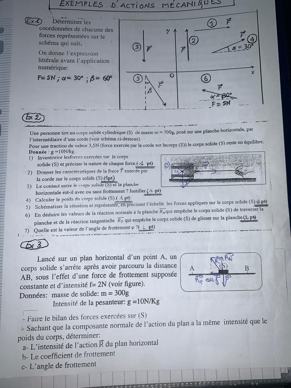 x1 Déterminer les 1 vector F
coordonnées de chacune des y
vector F
forces représentées sur le 4
Q
schéma qui suit: alpha =30°
3 vector F 
On donne l'expression
littérale avant l'application
numérique:
F=5N;alpha =30°;beta =60° 5
6
vector F
β
vector F
alpha =30°
F=5N ,. 
Ex 2
Une personne tire un corps solide cylindrique (S) de masse m=700g , posé sur une planche horizontale, par
l'intermédiaire d'une corde (voir schéma ci-dessous).
Pour une traction de valeur 3,5N (force exercée par la corde sur lecorps (S)) le corps solide (S) reste en équilibre.
Donnée : g=10N/kg
1) Inventorior lesforces exercées sur le corps
solide (S) et préciser la nature de chaque force  (e.(-1pt))/c^(par) 
xerc
2) Donner les caractéristiques de la force vector T eye
Ia corde sur le corps solide (S)
3) Le contact entre le corps solid  (5).(4pt))/sqrt(e(S)et)  la planche
horizontale est-il avec ou sans frottement ? Justifier (A.pt)
4) Calculer le poids du corps solide (S). _ (Apt)
5) Schématiser la situation et représenter, en précisant l'échelle les forces appliques sur le corps solide (S).&pt)
6) En déduire les valeurs de la réaction normale à la planche vector R_N qui empêche le corps solide (S) de traverser la
planche et de la réaction tangentielle vector R_T qui empêche le corps solide (S) de glisser sur la planche(2 pt)
7) QueIle est la valeur de l'angle de frottement φ ?(  pt)
3
Lancé sur un plan horizontal d'un point A, un
vector RN
corps solide s'arrête après avoir parcouru la distance A B
AB, sous l'effet d'une force de frottement supposée
a
constante et d'intensité f=2N (voir figure).
Données: masse de solide: m=300g
Intensité de la pesanteur: g=10N/Kg
Faire le bilan des forces exercées sur (S)
- Sachant que la composante normale de l'action du plan a la même intensité que le
poids du corps, déterminer:
a- L'intensité de l'action vector R du plan horizontal
b- Le coefficient de frottement
c- L'angle de frottement