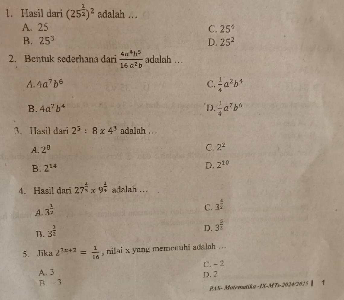 Hasil dari (25^(frac 1)2)^2 adalah …
A. 25 C. 25^4
B. 25^3 D. 25^2
2. Bentuk sederhana dari  4a^4b^5/16a^2b  adalah …
A. 4a^7b^6 C.  1/4 a^2b^4
B. 4a^2b^4 D.  1/4 a^7b^6
3. Hasil dari 2^5:8* 4^3 adalah …
A. 2^8 C. 2^2
D.
B. 2^(14) 2^(10)
4. Hasil dari 27^(frac 2)3* 9^(frac 1)4 adalah …
A. 3^(frac 1)2
C. 3^(frac 4)2
B. 3^(frac 3)2
D. 3^(frac 5)2
5. Jika 2^(3x+2)= 1/16  , nilai x yang memenuhi adalah ….
C. - 2
A. 3
D. 2
B. - 3
PAS- Matematika -IX-MTs-2024/2025 ▏ 1