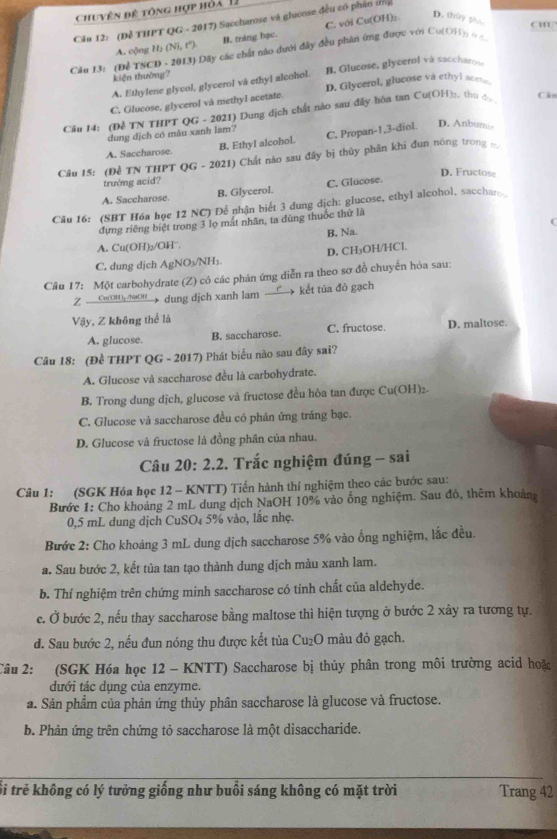 Chuyện đệ tông hợp hỏa 12
Cầu 12: (Để THPT QG - 2017) Saccharose và glucose đều có phân ứng
CHU
A. cộng H₂ (Ni, t°). B. tráng bạc. C. với Cu(OH)₂
D. thủy pho
Cău 13: (Để TSCD - 2013) Dãy các chất nào dưới đây đều phần ứng được với Cu(OH): ở 4
kiện thường?
A. Ethylene glycol, glycerol và ethyl alcohol. B. Glucose, glycerol và saccharoi
D. Glycerol, glucose va ethyl accte
C. Glucose, glycerol và methyl acetate.
Cầu 14: (Đề TN THPT QG - 2021) Dung dịch chất nào sau đây hòa tan Cu(OH)2, thu đ Cán
dung dịch có màu xanh lam?
A. Saccharose. B. Ethyl alcohol. C. Propan-1,3-diol. D. Anbumir
Câu 15: (Đề TN THPT QG - 2021) Chất nào sau đây bị thủy phân khi đun nóng trong m
D. Fructose
trường acid?
A. Saccharose. B. Glycerol. C. Glucose.
Câu 16: (SBT Hóa học 12 NC) Để nhận biết 3 dung dịch: glucose, ethyl alcohol, saccharo
dựng riêng biệt trong 3 lọ mất nhãn, ta dùng thuốc thứ là
(
B. Na.
A. Cu(OH)₂/OHˉ.
D. CH₃OH/HCl.
C. dung djch AgNO₃/NH₃.
Câu 17: Một carbohydrate (Z) có các phản ứng diễn ra theo sơ đồ chuyển hỏa sau:
Cu(OH)₂ /NaOH dung djch xanh lam  kết tủa đỏ gạch
Vậy, Z không thể là
A. glucose. B. saccharose. C. fructose. D. maltose.
Câu 18: (Đề THPT QG - 2017) Phát biểu nào sau đây sai?
A. Glucose và saccharose đều là carbohydrate.
B. Trong dung dịch, glucose và fructose đều hòa tan được Cu(OH)₂-
C. Glucose và saccharose đều có phản ứng tráng bạc.
D. Glucose và fructose là đồng phân của nhau.
Câu 20:2.2. Trắc nghiệm đúng - sai
Câu 1: (SGK Hóa học 12 - KNTT) Tiến hành thí nghiệm theo các bước sau:
Bước 1: Cho khoảng 2 mL dung dịch NaOH 10% vào ống nghiệm. Sau đó, thêm khoảng
0,5 mL dung dịch CuSO₄ 5% vào, lắc nhẹ.
Bước 2: Cho khoảng 3 mL dung dịch saccharose 5% vào ống nghiệm, lắc đều.
a. Sau bước 2, kết tủa tan tạo thành dung dịch màu xanh lam.
b. Thí nghiệm trên chứng minh saccharose có tính chất của aldehyde.
c. Ở bước 2, nếu thay saccharose bằng maltose thì hiện tượng ở bước 2 xây ra tương tự.
d. Sau bước 2, nếu đun nóng thu được kết tủa Cu₂O màu đỏ gạch.
Câu 2: (SGK Hóa học 12 - KNTT) Saccharose bị thủy phân trong môi trường acid hoặc
dưới tác dụng của enzyme.
a. Sản phẩm của phản ứng thủy phân saccharose là glucose và fructose.
b. Phản ứng trên chứng tỏ saccharose là một disaccharide.
_
Sổi trẻ không có lý tưởng giống như buổi sáng không có mặt trời Trang 42
_
_