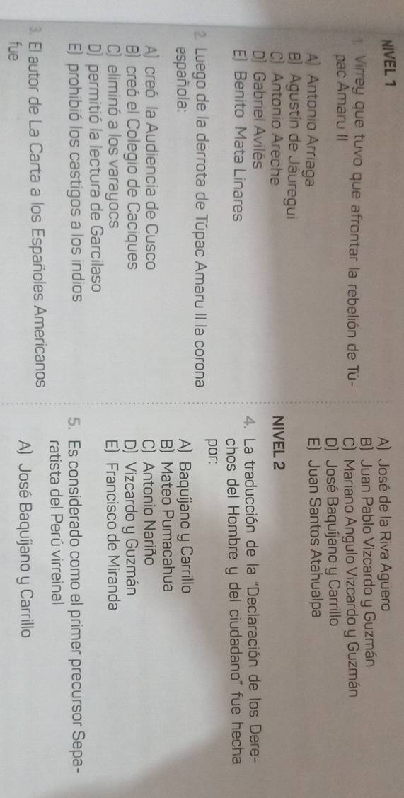 NIVEL 1
A) José de la Riva Agüero
Virrey que tuvo que afrontar la rebelión de Tú- B) Juan Pablo Vizcardo y Guzmán
pac Amaru II C) Mariano Angulo Vizcardo y Guzmán
D) José Baquíjano y Carrillo
A) Antonio Arriaga E) Juan Santos Atahualpa
B) Agustín de Jâuregui
C Antonio Areche NIVEL 2
) Gabriel Avilés
E) Benito Mata Linares 4. La traducción de la "Declaración de los Dere-
chos del Hombre y del ciudadano" fue hecha
2 Luego de la derrota de Túpac Amaru II la corona por:
española: A) Baquíjano y Carrillo
B) Mateo Pumacahua
A) creó la Audiencia de Cusco C) Antonio Nariño
B) creó el Colegio de Caciques D) Vizcardo y Guzmán
C) eliminó a los varayocs E) Francisco de Miranda
D) permitió la lectura de Garcilaso
E) prohibió los castigos a los indios 5. Es considerado como el primer precursor Sepa-
ratista del Perú virreinal
3. El autor de La Carta a los Españoles Americanos
fue A) José Baquíjano y Carrillo