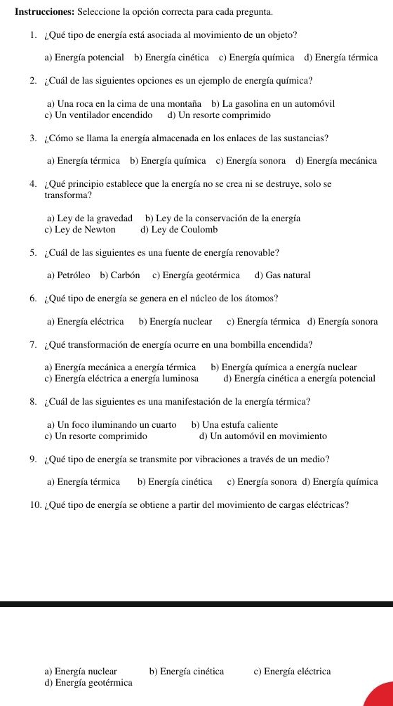 Instrucciones: Seleccione la opción correcta para cada pregunta.
1. ¿Qué tipo de energía está asociada al movimiento de un objeto?
a) Energía potencial b) Energía cinética c) Energía química d) Energía térmica
2. ¿Cuál de las siguientes opciones es un ejemplo de energía química?
a) Una roca en la cima de una montaña b) La gasolina en un automóvil
c) Un ventilador encendido d) Un resorte comprimido
3. ¿Cómo se llama la energía almacenada en los enlaces de las sustancias?
a) Energía térmica b) Energía química c) Energía sonora d) Energía mecánica
4. ¿Qué principio establece que la energía no se crea ni se destruye, solo se
transforma?
a) Ley de la gravedad b) Ley de la conservación de la energía
c) Ley de Newton d) Ley de Coulomb
5. ¿Cuál de las siguientes es una fuente de energía renovable?
a) Petróleo b) Carbón c) Energía geotérmica d) Gas natural
6. ¿Qué tipo de energía se genera en el núcleo de los átomos?
a) Energía eléctrica b) Energía nuclear c) Energía térmica d) Energía sonora
7. ¿Qué transformación de energía ocurre en una bombilla encendida?
a) Energía mecánica a energía térmica b) Energía química a energía nuclear
c) Energía eléctrica a energía luminosa d) Energía cinética a energía potencial
8.  ¿Cuál de las siguientes es una manifestación de la energía térmica?
a) Un foco iluminando un cuarto b) Una estufa caliente
c) Un resorte comprimido d) Un automóvil en movimiento
9. ¿Qué tipo de energía se transmite por vibraciones a través de un medio?
a) Energía térmica b) Energía cinética c) Energía sonora d) Energía química
10. ¿Qué tipo de energía se obtiene a partir del movimiento de cargas eléctricas?
a) Energía nuclear b) Energía cinética c) Energía eléctrica
d) Energía geotérmica