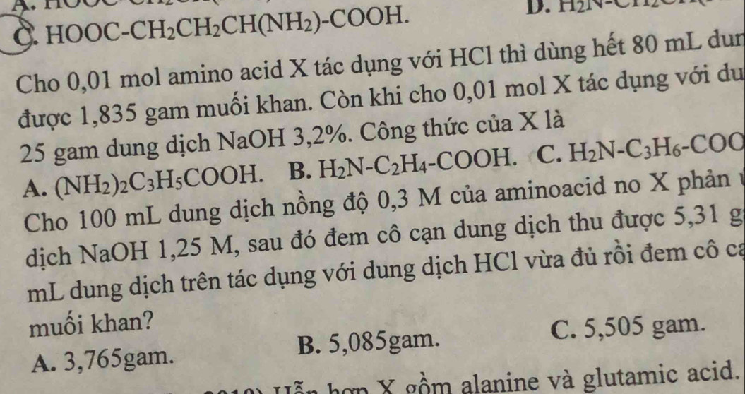 Gamma 121
C. HOOC-CH_2CH_2CH(NH_2)-COOH. 
D.
Cho 0,01 mol amino acid X tác dụng với HCl thì dùng hết 80 mL dun
được 1,835 gam muối khan. Còn khi cho 0,01 mol X tác dụng với du
25 gam dung dịch NaOH 3,2%. Công thức của X là
A. (NH_2)_2C_3H_5COOH. B. H_2N-C_2H_4-COOH. C. H_2N-C_3H_6-COO
Cho 100 mL dung dịch nồng độ 0,3 M của aminoacid no X phản ở
dịch NaOH 1,25 M, sau đó đem cô cạn dung dịch thu được 5,31 g
mL dung dịch trên tác dụng với dung dịch HCl vừa đủ rồi đem cô ca
muối khan?
B. 5,085gam. C. 5,505 gam.
A. 3,765gam.
hợp X gồm alanine và glutamic acid.