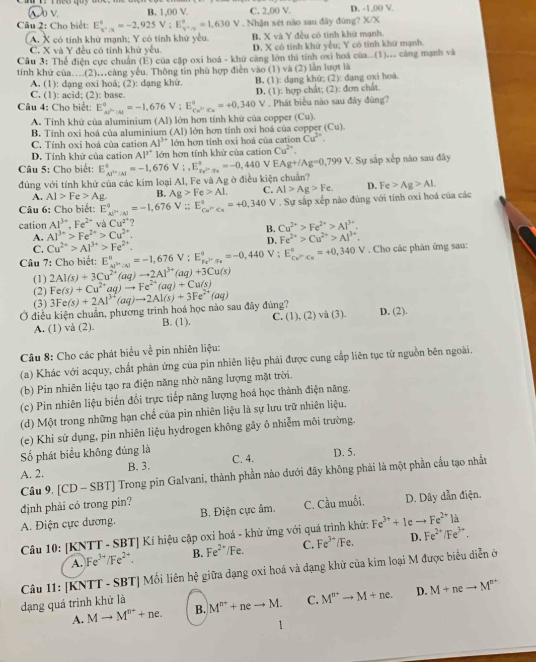 λ o v. B. 1,00 V. C. 2,00 V. D. -1,00 V
Câu 2: Cho biết: E_(X'/X)^0=-2,925V;E_(Y'/Y)^0^(circ 630V). Nhận xét nào sau đây đúng? X/X
A. X có tính khử mạnh; Y có tính khử yếu. B. X và Y đều có tính khử mạnh.
C. X và Y đều có tính khử yếu. D. X có tính khử yểu; Y có tính khử mạnh.
Câu 3: Thể điện cực chuẩn (E) của cặp oxi hoá - khử cảng lớn thì tính oxi hoá của...(1)... cáng mạnh và
tính khử của…(2).càng yếu. Thông tin phù hợp điễn vào (1) và (2) lần lượt là
A. (1): dạng oxi hoá; (2): dạng khử. B. (1): dạng khử; (2): dạng oxi hoá.
C. (1): acid; (2): base. D. (1): hợp chất; (2): đơn chất.
Câu 4: Cho biết: E_AP_A-/Al^0=-1,676V;E_Cu^(3+)/Cu^circ =+0,340V. Phát biểu nào sau đây đủng?
A. Tính khử của aluminium (Al) lớn hơn tính khứ của copper (Cu).
B. Tính oxi hoá của aluminium (Al) lớn hơn tính oxi hoá của copper (Cu).
C. Tính oxi hoá của cation Al^(3+) lớn hơn tính oxi hoá của cation Cu^(2+).
D. Tính khử của cation Al^(3^+) lớn hơn tính khử của cation Cu^(2+).
Câu 5: Cho biết: E_Al^(3+)/Al^0=-1,676V;,E_Fe^(2+)/Fe^θ =-0,440 V EAg+/Ag=0,799V 7. Sự sắp xếp nào sau đây
đúng với tính khử của các kim loại Al, Fe và Ag ở điều kiện chuẩn?
A. Al>Fe>Ag. B. Ag>Fe>Al. C. Al>Ag>Fe. D. Fe>Ag>Al.
Câu 6: Cho biết: E_Al^(3+)/Al^0=-1,676V;;E_Cu^(2+)/Cu^0=+0,340 V . Sự sắp xếp nào đúng với tính oxi hoá của các
cation Al^(3+),Fe^(2+) và Cu^(2^+) ?
B. Cu^(2+)>Fe^(2+)>Al^(3+).
A. Al^(3+)>Fe^(2+)>Cu^(2+). Fe^(2+)>Cu^(2+)>Al^(3+).
C. Cu^(2+)>Al^(3+)>Fe^(2+). D.
Câu 7: Cho biết: E_Al^(3+)/Al^0=-1,676V;E_Fe^(2+)/Fe^0=-0,440V √; E_Cu^(2+)/Cu°=+0,340V. Cho các phản ứng sau:
2Al(s)+3Cu^(2+)(aq)to 2Al^(3+)(aq)+3Cu(s)
(1) Fe(s)+Cu^(2+)aq)to Fe^(2+)(aq)+Cu(s)
(2)
(3) 3Fe(s)+2Al^(3+)(aq)to 2Al(s)+3Fe^(2+)(aq)
Ở điều kiện chuẩn, phương trình hoá học nào sau đây đúng? D. (2).
A. (1) và (2). B. (1). C. (1), (2) và (3).
Câu 8: Cho các phát biểu về pin nhiên liệu:
(a) Khác với acquy, chất phản ứng của pin nhiên liệu phải được cung cấp liên tục từ nguồn bên ngoài.
(b) Pin nhiên liệu tạo ra điện năng nhờ năng lượng mặt trời.
(c) Pin nhiên liệu biến đổi trực tiếp năng lượng hoá học thành điện năng.
(d) Một trong những hạn chế của pin nhiên liệu là sự lưu trữ nhiên liệu.
(e) Khi sử dụng, pin nhiên liệu hydrogen không gây ô nhiễm môi trường.
Số phát biểu không đúng là D. 5.
A. 2. B. 3. C. 4.
Câu 9. [CD - SBT] Trong pin Galvani, thành phần nào dưới đây không phải là một phần cấu tạo nhất
định phải có trong pin?
A. Điện cực dương. B. Điện cực âm. C. Cầu muối. D. Dây dẫn điện.
Câu 10: [KNTT - SBT] Kí hiệu cặp oxi hoá - khử ứng với quá trình khử: Fe^(3+)+1eto Fe^(2+) là
B. Fe^(2+)/Fe 、 C. Fe^(3+)/ ∠ F e. D. Fe^(2+)/Fe^(3+).
A. )Fe^(3+)/Fe^(2+).
Câu 11: [KNTT - SBT] Mối liên hệ giữa dạng oxi hoá và dạng khử của kim loại M được biểu diễn ở
A. Mto M^(n+)+ne. B. M^(n+)+neto M. C. M^(n+)to M+ne. D. M+neto M^(n+)
dạng quá trình khử là
1