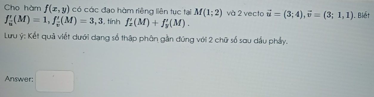 Cho hàm f(x,y) có các đạo hàm riêng liên tục tại M(1;2) và 2 vecto vector u=(3;4), vector v=(3;1,1). Biết
f_overline u'(M)=1, f_overline v'(M)=3,3 ,tính f'_x(M)+f'_y(M). 
Lưu ý : Kết quả viết dưới dạng số thập phân gần đúng với 2 chữ số sau dấu phẫy. 
Answer: □