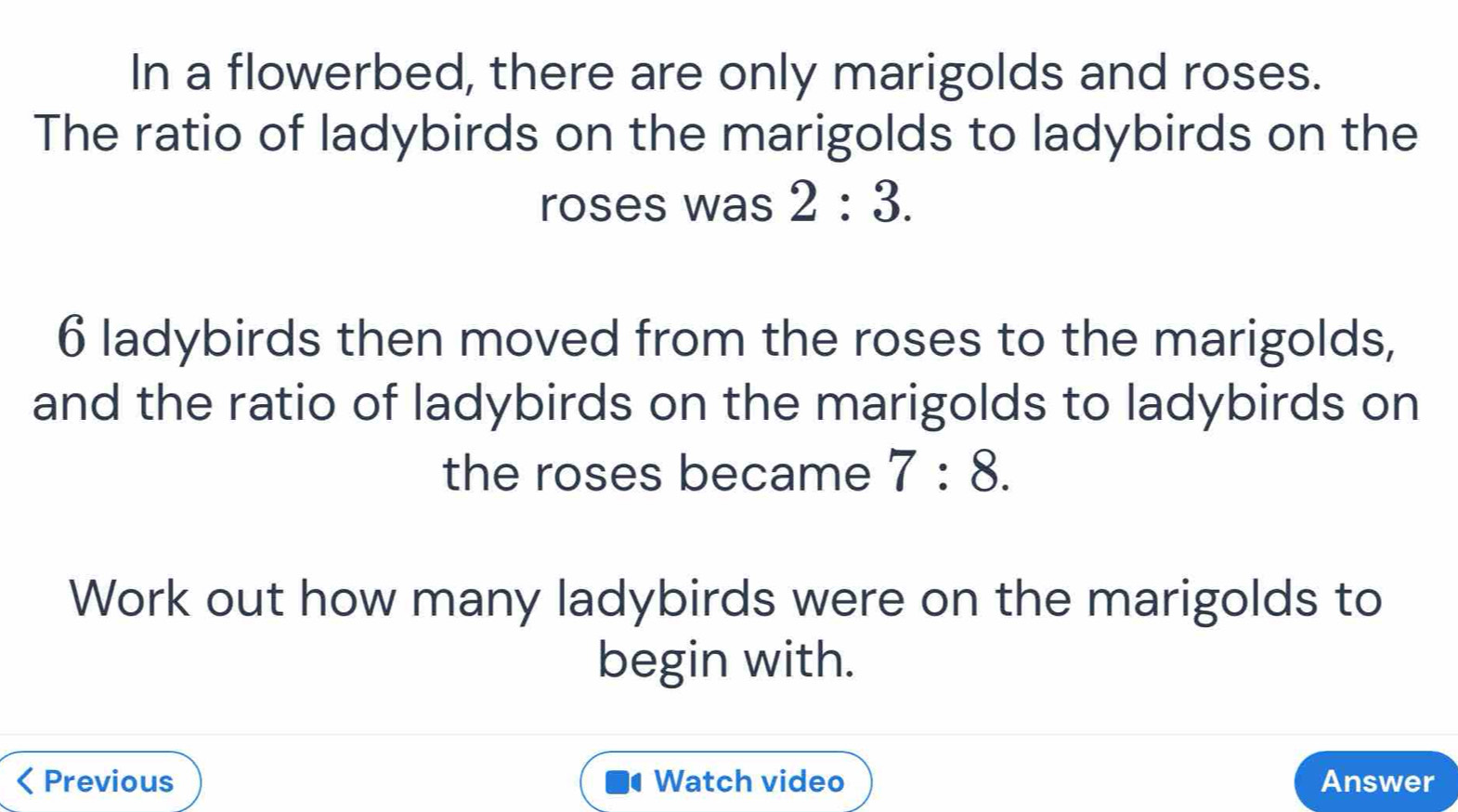 In a flowerbed, there are only marigolds and roses. 
The ratio of ladybirds on the marigolds to ladybirds on the 
roses was 2:3.
6 ladybirds then moved from the roses to the marigolds, 
and the ratio of ladybirds on the marigolds to ladybirds on 
the roses became 7:8. 
Work out how many ladybirds were on the marigolds to 
begin with. 
< Previous Watch video Answer