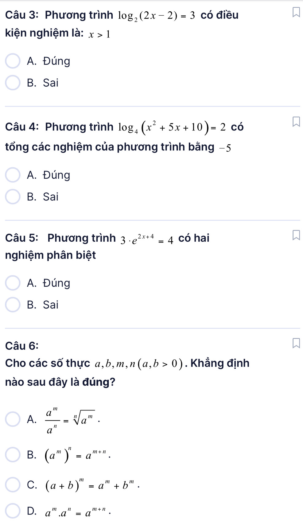 Phương trình log _2(2x-2)=3 có điều
kiện nghiệm là: x>1
A. Đúng
B. Sai
Câu 4: Phương trình log _4(x^2+5x+10)=2 có
tổng các nghiệm của phương trình bằng −5
A. Đúng
B. Sai
Câu 5: Phương trình 3· e^(2x+4)=4 có hai
nghiệm phân biệt
A. Đúng
B. Sai
Câu 6:
Cho các số thực a, b, m, n(a,b>0). Khẳng định
nào sau đây là đúng?
A.  a^m/a^n =sqrt[n](a^m)·
B. (a^m)^n=a^(m+n).
C. (a+b)^m=a^m+b^m.
D. a^m.a^n=a^(m+n).