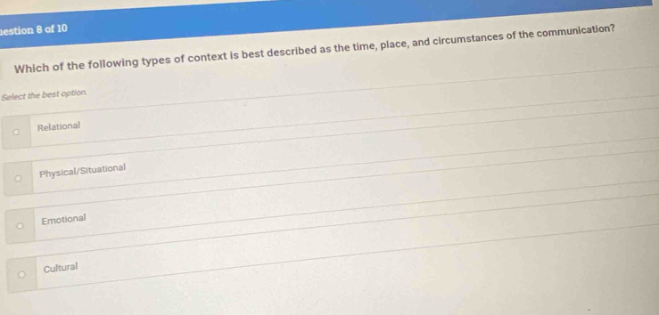 estion 8 of 10
Which of the following types of context is best described as the time, place, and circumstances of the communication?
Select the best option.
Relational
Physical/Situational
Emotional
Cultural