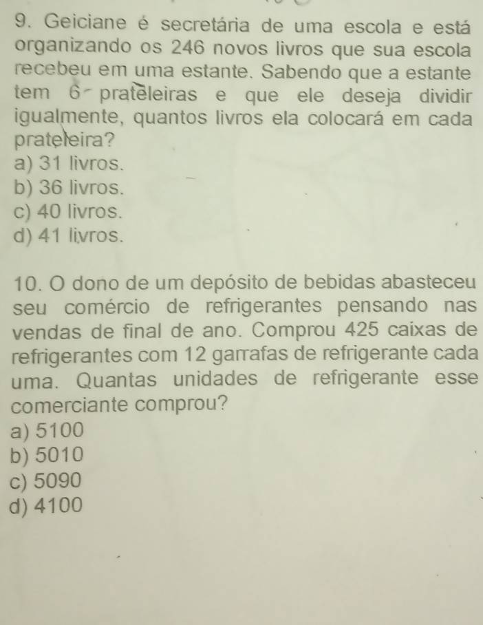 Geiciane é secretária de uma escola e está
organizando os 246 novos livros que sua escola
recebeu em uma estante. Sabendo que a estante
tem 6 prateleiras e que ele deseja dividi
igualmente, quantos livros ela colocará em cada
prateleira?
a) 31 livros.
b) 36 livros.
c) 40 livros.
d) 41 livros.
10. O dono de um depósito de bebidas abasteceu
seu comércio de refrigerantes pensando nas
vendas de final de ano. Comprou 425 caixas de
refrigerantes com 12 garrafas de refrigerante cada
uma. Quantas unidades de refrigerante esse
comerciante comprou?
a) 5100
b) 5010
c) 5090
d) 4100