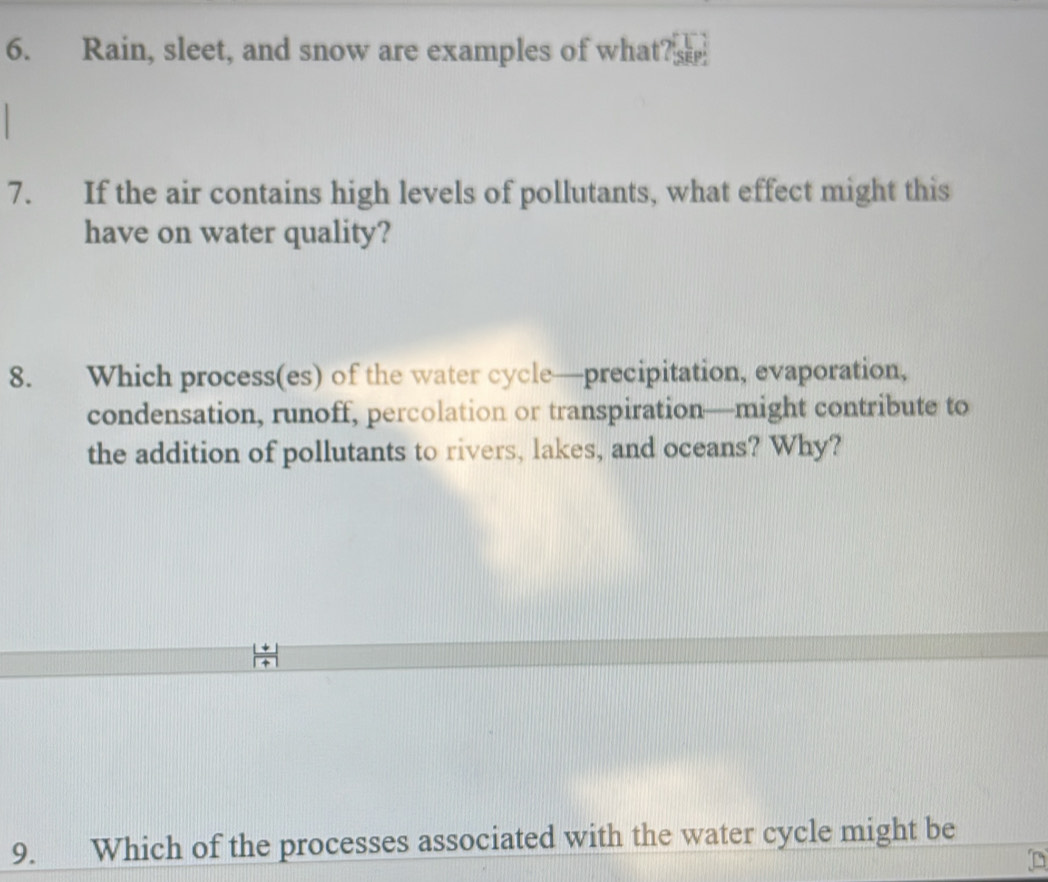 Rain, sleet, and snow are examples of what? 
7. If the air contains high levels of pollutants, what effect might this 
have on water quality? 
8. Which process(es) of the water cycle—precipitation, evaporation, 
condensation, runoff, percolation or transpiration—might contribute to 
the addition of pollutants to rivers, lakes, and oceans? Why? 
9. Which of the processes associated with the water cycle might be