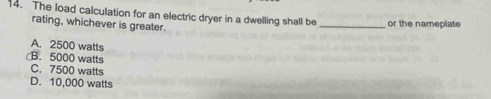 The load calculation for an electric dryer in a dwelling shall be_
rating, whichever is greater.
or the nameplate
A. 2500 watts
B. 5000 watts
C. 7500 watts
D. 10,000 watts