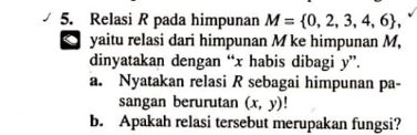 Relasi R pada himpunan M= 0,2,3,4,6 , 
. yaitu relasi dari himpunan M ke himpunan M, 
dinyatakan dengan “ x habis dibagi y ”. 
a. Nyatakan relasi R sebagai himpunan pa- 
sangan berurutan (x,y)
b. Apakah relasi tersebut merupakan fungsi?