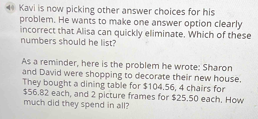 Kavi is now picking other answer choices for his 
problem. He wants to make one answer option clearly 
incorrect that Alisa can quickly eliminate. Which of these 
numbers should he list? 
As a reminder, here is the problem he wrote: Sharon 
and David were shopping to decorate their new house. 
They bought a dining table for $104.56, 4 chairs for
$56.82 each, and 2 picture frames for $25.50 each. How 
much did they spend in all?