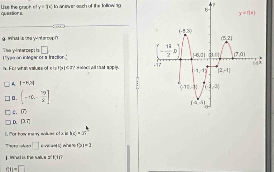 Use the graph of y=f(x) to answer each of the following y
questions. 
g. What is the y-intercept? 
The y-intercept is □ .
(Type an integer or a fraction.)
h. For what values of x is f(x)≤ 0 ? Select all that apply.
A. [-6,3]
B. (-10,- 19/2 ]
C.  7
D. [3,7]
i. For how many values of x is f(x)=3 ?
There is/are □ x-value(s) where f(x)=3.
J. What is the value of f(1) ?
f(1)=□