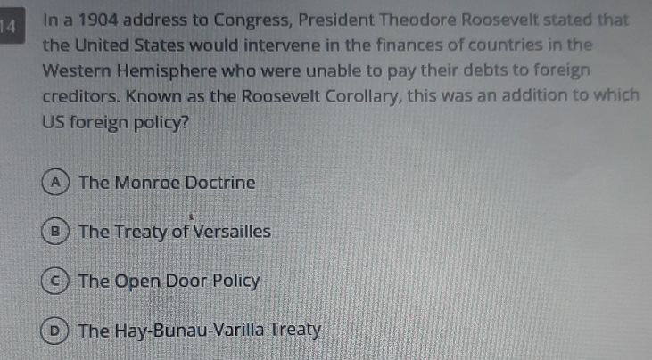 In a 1904 address to Congress, President Theodore Roosevelt stated that
the United States would intervene in the finances of countries in the
Western Hemisphere who were unable to pay their debts to foreign
creditors. Known as the Roosevelt Corollary, this was an addition to which
US foreign policy?
A The Monroe Doctrine
B) The Treaty of Versailles
c) The Open Door Policy
D) The Hay-Bunau-Varilla Treaty