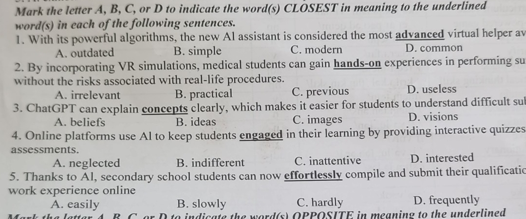 Mark the letter A, B, C, or D to indicate the word(s) CLOSEST in meaning to the underlined
word(s) in each of the following sentences.
1. With its powerful algorithms, the new Al assistant is considered the most advanced virtual helper av
A. outdated B. simple C. modern D. common
2. By incorporating VR simulations, medical students can gain hands-on experiences in performing su
without the risks associated with real-life procedures.
A. irrelevant B. practical C. previous D. useless
3. ChatGPT can explain concepts clearly, which makes it easier for students to understand difficult sul
A. beliefs B. ideas C. images D. visions
4. Online platforms use Al to keep students engaged in their learning by providing interactive quizzes
assessments.
A. neglected B. indifferent C. inattentive D. interested
5. Thanks to Al, secondary school students can now effortlessly compile and submit their qualificatic
work experience online
A. easily B. slowly C. hardly D. frequently
t a l etter A R C o r D to indicate the word(s) OPPOSITE in meaning to the underlined