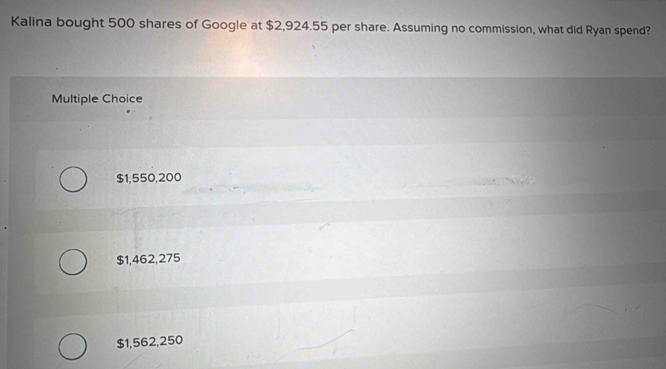 Kalina bought 500 shares of Google at $2,924.55 per share. Assuming no commission, what did Ryan spend?
Multiple Choice
$1,550,200
$1,462,275
$1,562,250