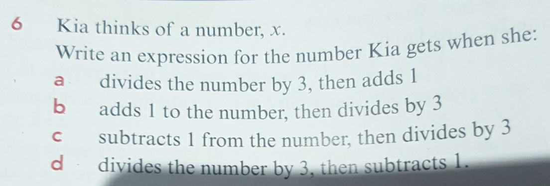 Kia thinks of a number, x.
Write an expression for the number Kia gets when she:
a divides the number by 3, then adds 1
b adds 1 to the number, then divides by 3
c subtracts 1 from the number, then divides by 3
d divides the number by 3, then subtracts 1.