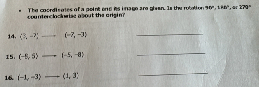 The coordinates of a point and its image are given. Is the rotation 90°, 180° , or 270°
counterclockwise about the origin? 
14. (3,-7) (-7,-3) _ 
15. (-8,5)to (-5,-8)
_ 
16. (-1,-3)to (1,3)
_
